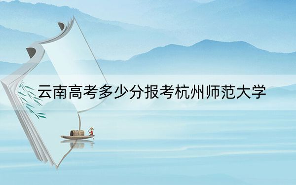 云南高考多少分报考杭州师范大学？附2022-2024年最低录取分数线