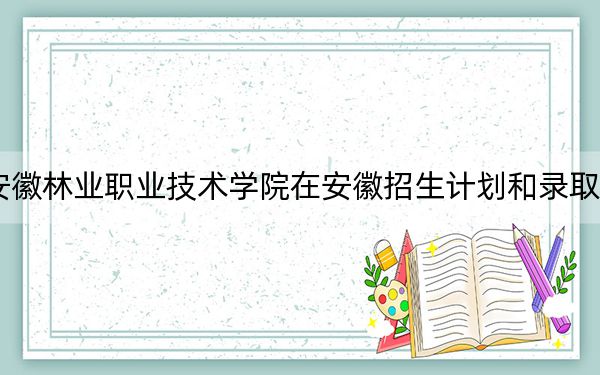2024年安徽林业职业技术学院在安徽招生计划和录取分数线是多少？安徽考生2025年参考