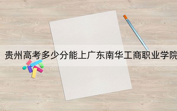 贵州高考多少分能上广东南华工商职业学院？附2022-2024年最低录取分数线