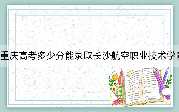 重庆高考多少分能录取长沙航空职业技术学院？附2022-2024年最低录取分数线