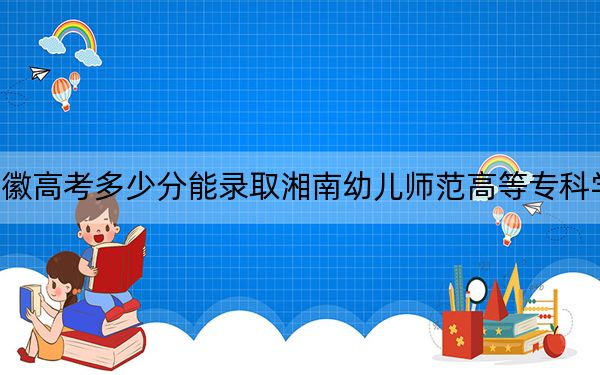 安徽高考多少分能录取湘南幼儿师范高等专科学校？附2022-2024年最低录取分数线