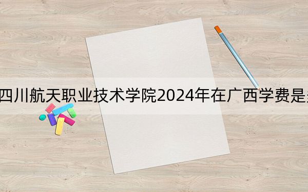 四川航天职业技术学院2024年在广西学费是多少？广西考生2025年参考
