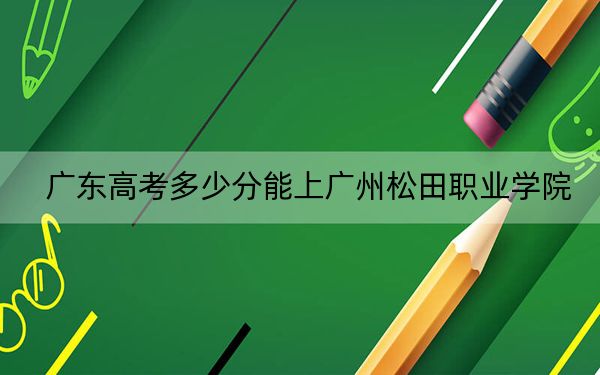 广东高考多少分能上广州松田职业学院？2024年历史类投档线314分 物理类投档线328分