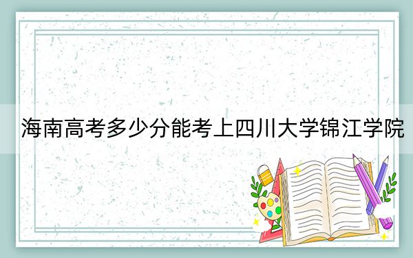 海南高考多少分能考上四川大学锦江学院？附2022-2024年最低录取分数线