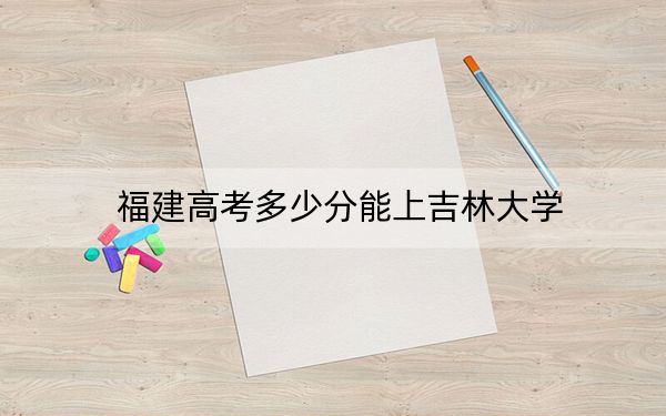 福建高考多少分能上吉林大学？附2022-2024年最低录取分数线