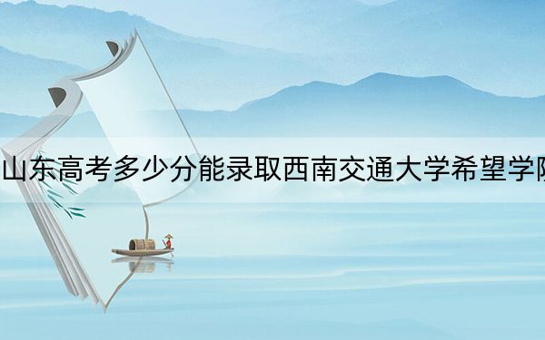 山东高考多少分能录取西南交通大学希望学院？附2022-2024年院校投档线