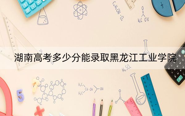 湖南高考多少分能录取黑龙江工业学院？2024年历史类473分 物理类447分