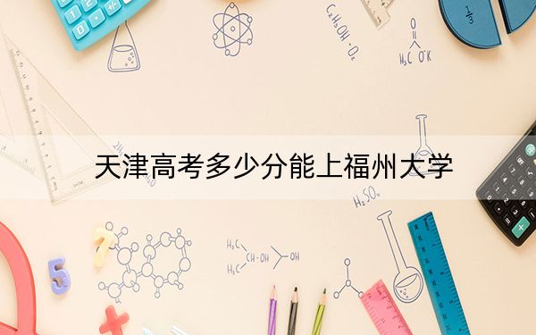 天津高考多少分能上福州大学？2024年综合最低分602分