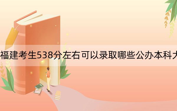 福建考生538分左右可以录取哪些公办本科大学？（供2025年考生参考）