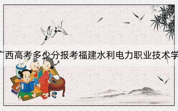 广西高考多少分报考福建水利电力职业技术学院？附2022-2024年最低录取分数线