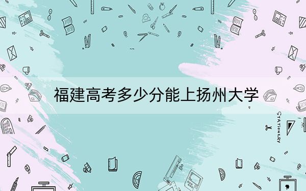 福建高考多少分能上扬州大学？2024年历史类565分 物理类586分