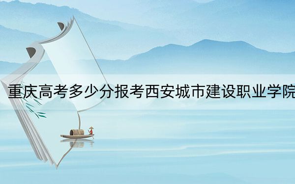 重庆高考多少分报考西安城市建设职业学院？2024年历史类180分 物理类录取分180分