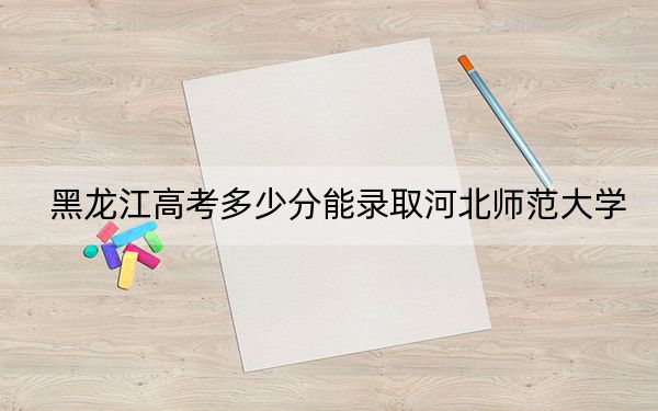 黑龙江高考多少分能录取河北师范大学？2024年历史类568分 物理类497分