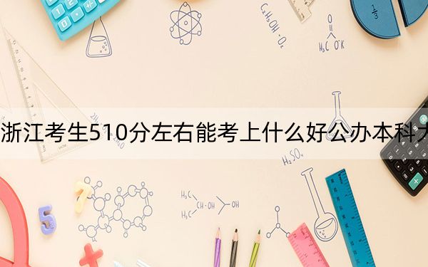 浙江考生510分左右能考上什么好公办本科大学？（附带近三年510分大学录取名单）