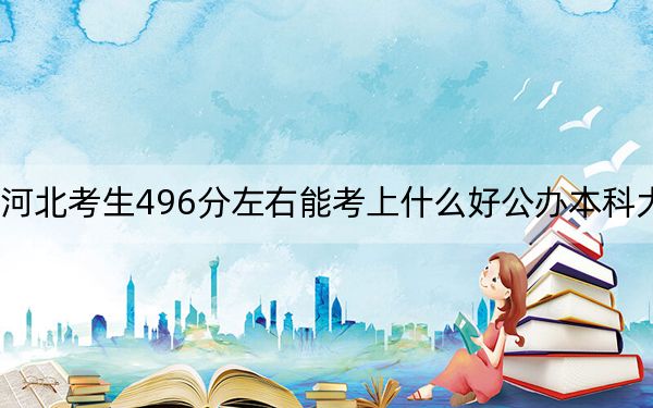 河北考生496分左右能考上什么好公办本科大学？（附带近三年高考大学录取名单）
