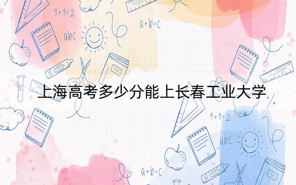 上海高考多少分能上长春工业大学？附2022-2024年最低录取分数线