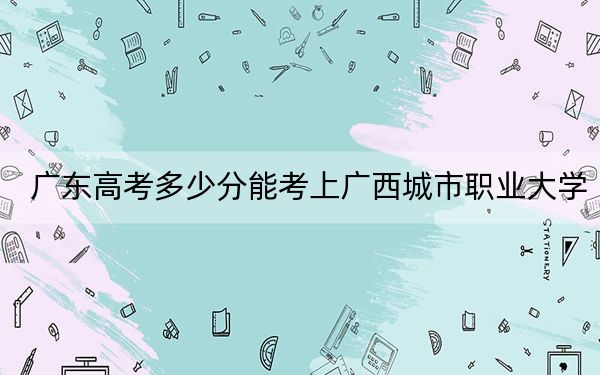 广东高考多少分能考上广西城市职业大学？附2022-2024年最低录取分数线