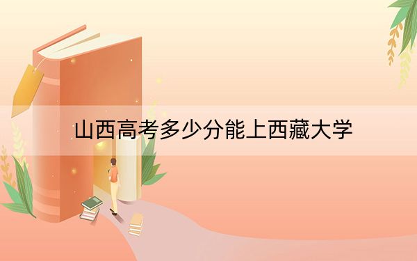 山西高考多少分能上西藏大学？附2022-2024年最低录取分数线