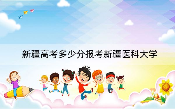 新疆高考多少分报考新疆医科大学？附2022-2024年最低录取分数线