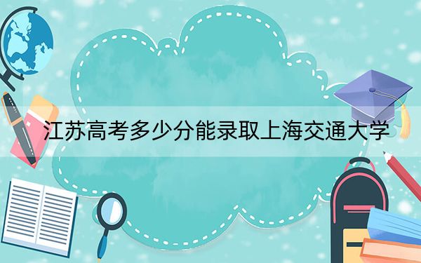 江苏高考多少分能录取上海交通大学？附2022-2024年最低录取分数线