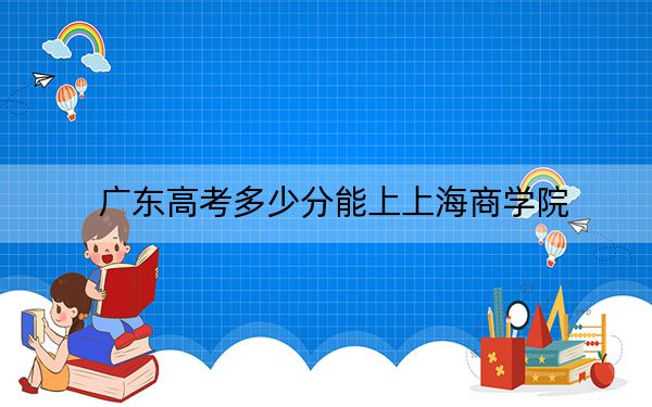 广东高考多少分能上上海商学院？2024年历史类投档线518分 物理类录取分538分