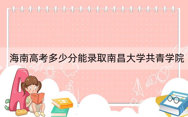 海南高考多少分能录取南昌大学共青学院？附2022-2024年最低录取分数线