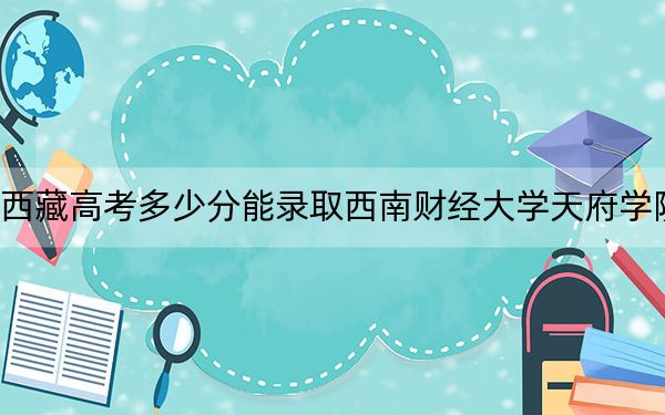 西藏高考多少分能录取西南财经大学天府学院？附2022-2024年最低录取分数线