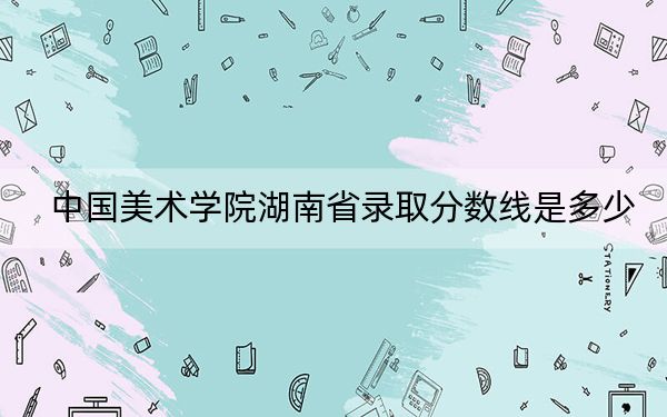 中国美术学院湖南省录取分数线是多少?2025年湖南考生参考