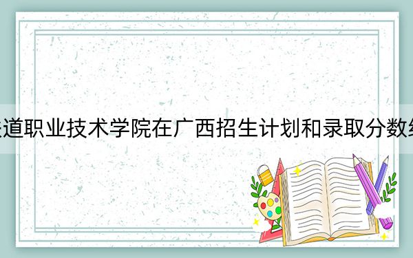 天津铁道职业技术学院在广西招生计划和录取分数线是多少?2025广西考生参考