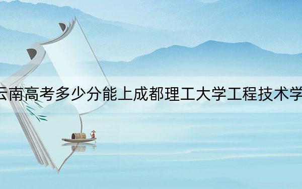 云南高考多少分能上成都理工大学工程技术学院？2024年文科最低507分 理科最低443分