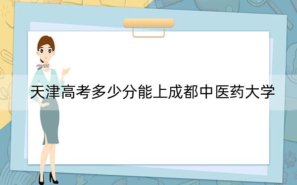 天津高考多少分能上成都中医药大学？附2022-2024年最低录取分数线