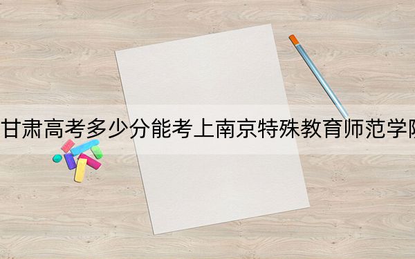 甘肃高考多少分能考上南京特殊教育师范学院？2024年历史类录取分484分 物理类最低454分
