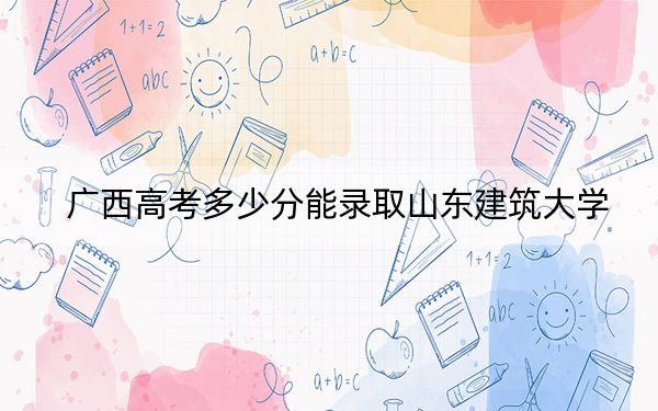 广西高考多少分能录取山东建筑大学？2024年历史类投档线499分 物理类投档线479分