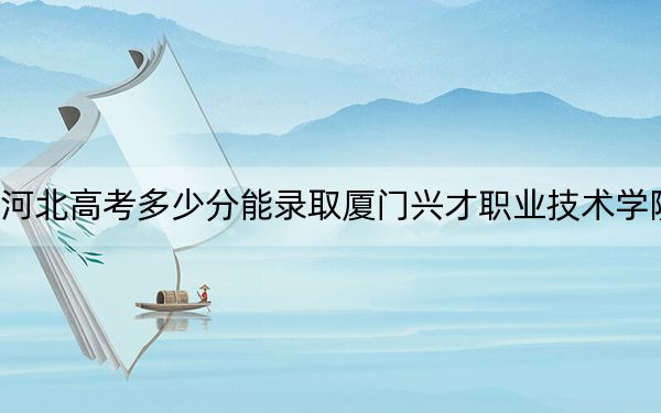 河北高考多少分能录取厦门兴才职业技术学院？附2022-2024年最低录取分数线