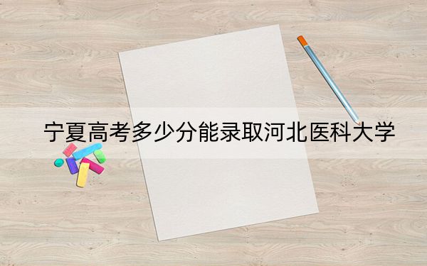 宁夏高考多少分能录取河北医科大学？2024年文科最低487分 理科428分