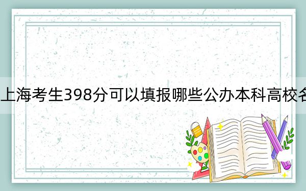 上海考生398分可以填报哪些公办本科高校名单？（附带近三年398分大学录取名单）