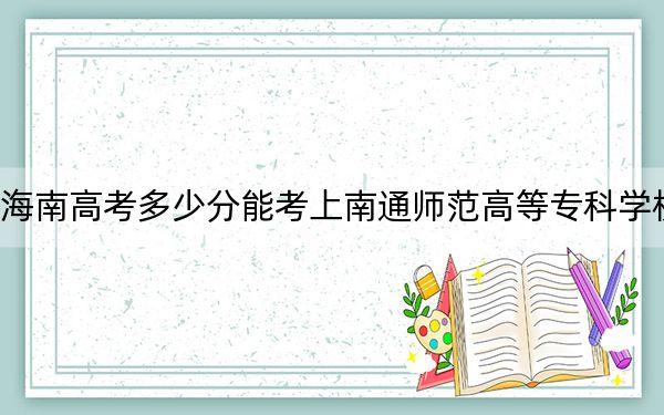 海南高考多少分能考上南通师范高等专科学校？附2022-2024年最低录取分数线