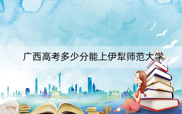 广西高考多少分能上伊犁师范大学？附2022-2024年最低录取分数线