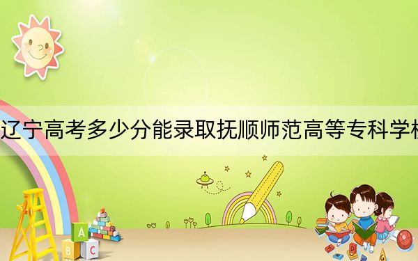 辽宁高考多少分能录取抚顺师范高等专科学校？2024年历史类投档线178分 物理类286分