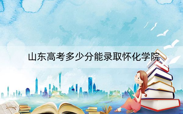 山东高考多少分能录取怀化学院？附带近三年最低录取分数线