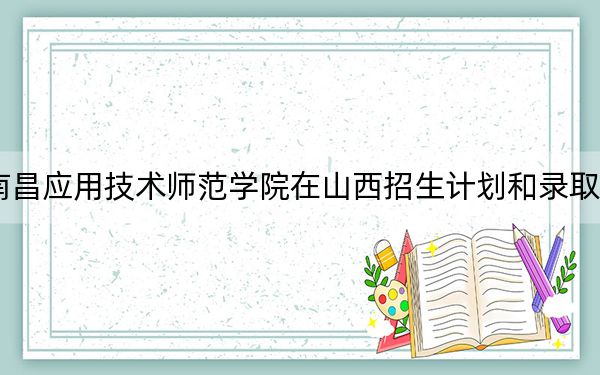 2024年南昌应用技术师范学院在山西招生计划和录取分数线是多少？山西考生2025年参考
