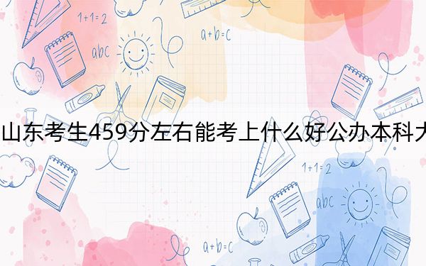 山东考生459分左右能考上什么好公办本科大学？ 2025年高考可以填报41所大学