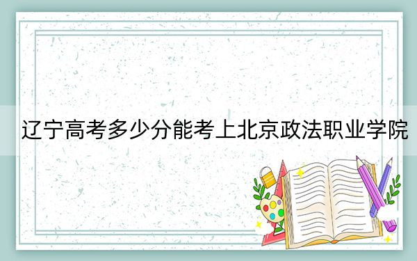 辽宁高考多少分能考上北京政法职业学院？2024年历史类379分 物理类录取分408分