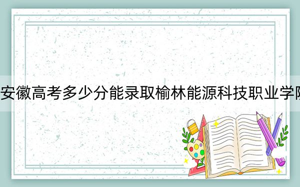 安徽高考多少分能录取榆林能源科技职业学院？附2022-2024年最低录取分数线