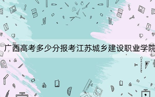 广西高考多少分报考江苏城乡建设职业学院？2024年历史类投档线326分 物理类录取分313分