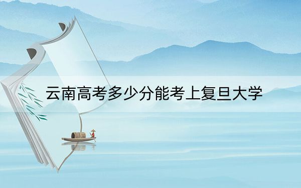 云南高考多少分能考上复旦大学？附2022-2024年最低录取分数线