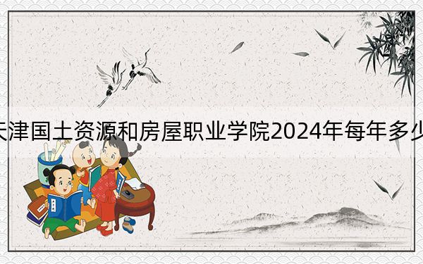 天津国土资源和房屋职业学院2024年每年多少学费?每年5000元到5500元(供云南考生参考)