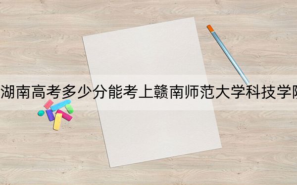 湖南高考多少分能考上赣南师范大学科技学院？2024年历史类475分 物理类投档线447分