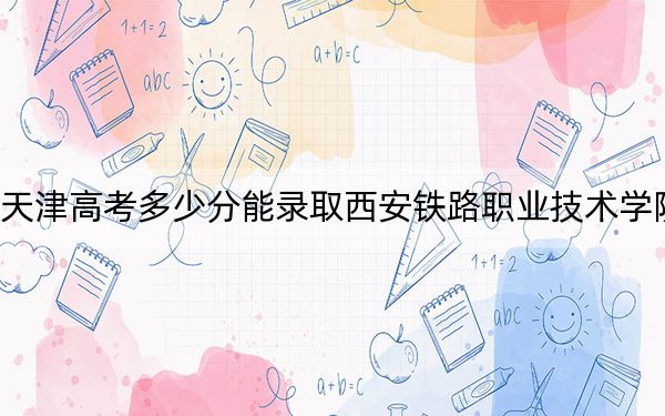 天津高考多少分能录取西安铁路职业技术学院？附2022-2024年最低录取分数线