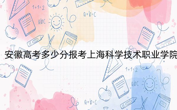 安徽高考多少分报考上海科学技术职业学院？附2022-2024年最低录取分数线